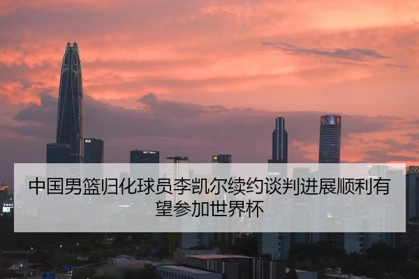 中国男篮归化球员李凯尔续约谈判进展顺利有望参加世界杯